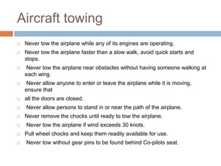 Aircraft towing
 Never tow the airplane while any of its engines are operating.
 Never tow the airplane faster than a slow walk, avoid quick starts and
stops.
 Never tow the airplane near obstacles without having someone walking at
each wing.
 Never allow anyone to enter or leave the airplane while it is moving,
ensure that
 all the doors are closed.
 Never allow persons to stand in or near the path of the airplane.
 Never remove the chocks until ready to tow the airplane.
 Never tow the airplane if wind exceeds 30 knots.
 Pull wheel chocks and keep them readily available for use.
 Never tow without gear pins to be found behind Co-pilots seat.
 