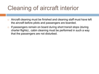 Cleaning of aircraft interior
 Aircraft cleaning must be finished and cleaning staff must have left
the aircraft before pilots and passengers are boarded.
 If passengers remain on board during short transit stops (during
charter flights) , cabin cleaning must be performed in such a way
that the passengers are not disturbed.
 