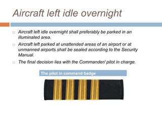 Aircraft left idle overnight
 Aircraft left idle overnight shall preferably be parked in an
illuminated area.
 Aircraft left parked at unattended areas of an airport or at
unmanned airports shall be sealed according to the Security
Manual.
 The final decision lies with the Commander/ pilot in charge.
The pilot in command badge
 