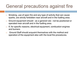 General precautions against fire
 Smoking, use of open fire and any type of activity that can cause
sparks, are strictly forbidden near aircraft and in the fuelling area.
 Ground equipment should - as a general rule - not be positioned or
operated near aircraft and in the fuelling area.
 If, for specific reasons, electrical equipment, combustion engines
and burners
 Ground Staff should acquaint themselves with the method and
operation of the equipment also with the local fire procedures.
 