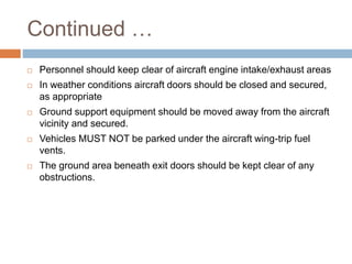 Continued …
 Personnel should keep clear of aircraft engine intake/exhaust areas
 In weather conditions aircraft doors should be closed and secured,
as appropriate
 Ground support equipment should be moved away from the aircraft
vicinity and secured.
 Vehicles MUST NOT be parked under the aircraft wing-trip fuel
vents.
 The ground area beneath exit doors should be kept clear of any
obstructions.
 