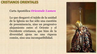 Carta Apostólica Orientale Lumen
Lo que desgarró el tejido de la unidad
de la Iglesia no fue sólo una cuestión
de preeminencia, sino un progresivo
alejamiento entre el Oriente y el
Occidente cristianos, que hizo de la
diversidad ajena no una riqueza
común, sino una incompatibilidad.
 