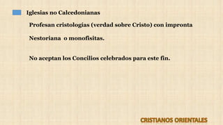Iglesias no Calcedonianas
Profesan cristologías (verdad sobre Cristo) con impronta
Nestoriana o monofisitas.
No aceptan los Concilios celebrados para este fin.
 