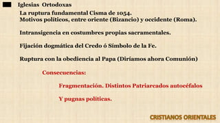 Iglesias Ortodoxas
La ruptura fundamental Cisma de 1054.
Motivos políticos, entre oriente (Bizancio) y occidente (Roma).
Intransigencia en costumbres propias sacramentales.
Fijación dogmática del Credo ó Símbolo de la Fe.
Ruptura con la obediencia al Papa (Diríamos ahora Comunión)
Consecuencias:
Fragmentación. Distintos Patriarcados autocéfalos
Y pugnas políticas.
 