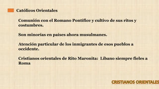 Católicos Orientales
Comunión con el Romano Pontífice y cultivo de sus ritos y
costumbres.
Son minorías en países ahora musulmanes.
Atención particular de los inmigrantes de esos pueblos a
occidente.
Cristianos orientales de Rito Maronita: Líbano siempre fieles a
Roma
 