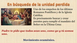 Uno de los empeños de los últimos
Romanos Pontífices y de la Iglesia
Católica
Es precisamente buscar y crear
puentes para cumplir el mandato del
Señor en la Última Cena:
Padre te pido que todos sean uno, como yo y tú somos
uno.
Movimiento ecuménico.
 