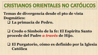 Temas de divergencia desde el pto de vista
Dogmático:
 La primacía de Pedro.
 Credo o Símbolo de la fe: El Espíritu Santo
procede del Padre a través de Hijo.
 El Purgatorio, cómo es definido por la Iglesia
Católica
 