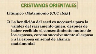 Litúrgico /Matrimonio (CCC 1623)
 La bendición del sacd es necesaria para la
validez del sacramento quien, después de
haber recibido el consentimiento mutuo de
los esposos, corona sucesivamente al esposo
y a la esposa en señal de alianza
matrimonial
 