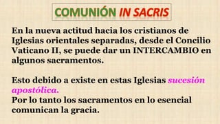 En la nueva actitud hacia los cristianos de
Iglesias orientales separadas, desde el Concilio
Vaticano II, se puede dar un INTERCAMBIO en
algunos sacramentos.
Esto debido a existe en estas Iglesias sucesión
apostólica.
Por lo tanto los sacramentos en lo esencial
comunican la gracia.
 