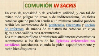 En caso de necesidad o de verdadera utilidad, y con tal de
evitar todo peligro de error o de indiferentismo, los fieles
católicos que no pueden acudir a un ministro católico pueden
recibir los sacramentos de la penitencia, Eucaristía y unción
de enfermos, de manos de ministros no católicos en cuya
Iglesia sean válidos esos sacramentos.
Los ministros católicos administran válidamente esos mismos
sacramentos a los fieles de las Iglesias orientales no
católicas (ortodoxas), cuando lo piden espontáneamente y
están bien dispuestos
 