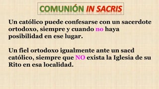 Un católico puede confesarse con un sacerdote
ortodoxo, siempre y cuando no haya
posibilidad en ese lugar.
Un fiel ortodoxo igualmente ante un sacd
católico, siempre que NO exista la Iglesia de su
Rito en esa localidad.
 