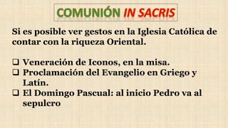 Si es posible ver gestos en la Iglesia Católica de
contar con la riqueza Oriental.
 Veneración de Iconos, en la misa.
 Proclamación del Evangelio en Griego y
Latín.
 El Domingo Pascual: al inicio Pedro va al
sepulcro
 