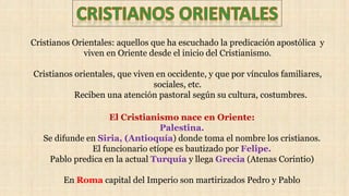 Cristianos Orientales: aquellos que ha escuchado la predicación apostólica y
viven en Oriente desde el inicio del Cristianismo.
Cristianos orientales, que viven en occidente, y que por vínculos familiares,
sociales, etc.
Reciben una atención pastoral según su cultura, costumbres.
El Cristianismo nace en Oriente:
Palestina.
Se difunde en Siria, (Antioquía) donde toma el nombre los cristianos.
El funcionario etíope es bautizado por Felipe.
Pablo predica en la actual Turquía y llega Grecia (Atenas Corintio)
En Roma capital del Imperio son martirizados Pedro y Pablo
 
