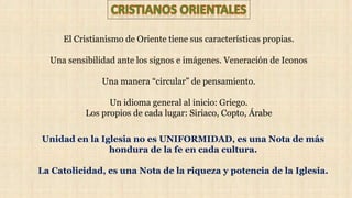 El Cristianismo de Oriente tiene sus características propias.
Una sensibilidad ante los signos e imágenes. Veneración de Iconos
Una manera “circular” de pensamiento.
Un idioma general al inicio: Griego.
Los propios de cada lugar: Siriaco, Copto, Árabe
Unidad en la Iglesia no es UNIFORMIDAD, es una Nota de más
hondura de la fe en cada cultura.
La Catolicidad, es una Nota de la riqueza y potencia de la Iglesia.
 