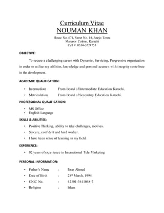 Curriculum Vitae
NOUMAN KHAN
House No. 671, Street No. 14, Junejo Town,
Manzoor Colony, Karachi
Cell #. 0334-3524753
OBJECTIVE:
To secure a challenging career with Dynamic, Servicing, Progressive organization
in order to utilize my abilities, knowledge and personal acumen with integrity contribute
in the development.
ACADEMIC QUALIFICATION:
• Intermediate From Board of Intermediate Education Karachi.
• Matriculation From Board of Secondary Education Karachi.
PROFESSIONAL QUALIFICATION:
• MS Office
• English Language
SKILLS & ABILITIES:
• Positive Thinking, ability to take challenges, motives.
• Sincere, confident and hard worker.
• I have keen sense of learning in my field.
EXPERIENCE:
• 02 years of experience in International Tele Marketing
PERSONAL INFORMATION:
• Father’s Name : Ibrar Ahmed
• Date of Birth : 28th March, 1994
• CNIC No. : 42301-3611068-7
• Religion : Islam
 