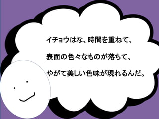・ 
・ 
イチョウはな、時間を重ねて、 
表面の色々なものが落ちて、 
やがて美しい色味が現れるんだ。 
 