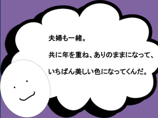 ・ 
・ 
夫婦も一緒。 
共に年を重ね、ありのままになって、 
いちばん美しい色になってくんだ。 
 