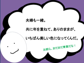 ・ 
・ 
夫婦も一緒。 
共に年を重ねて、ありのままが、 
いちばん美しい色になってくんだ。 
 