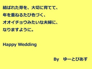 結ばれた芽を、大切に育てて、 
年を重ねるたび色づく、 
オオイチョウみたいな夫婦に、 
なりますように。 
Happy Wedding 
By ゆーとぴあす 
 