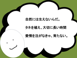・ 
・ 
自然には生えないんだ。 
タネを植え、大切に長い時間 
愛情を注がなきゃ、育たない。 
 