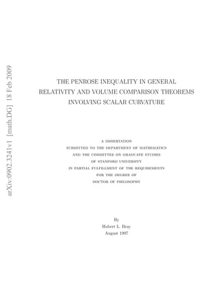 arXiv:0902.3241v1 [math.DG] 18 Feb 2009




                                              THE PENROSE INEQUALITY IN GENERAL
                                          RELATIVITY AND VOLUME COMPARISON THEOREMS
                                                 INVOLVING SCALAR CURVATURE




                                                               a dissertation
                                                 submitted to the department of mathematics
                                                   and the committee on graduate studies
                                                           of stanford university
                                                 in partial fulfillment of the requirements
                                                             for the degree of
                                                            doctor of philosophy




                                                                     By
                                                                Hubert L. Bray
                                                                 August 1997
 