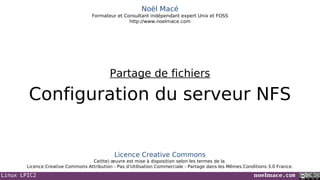 Linux LPIC2 noelmace.com
Noël Macé
Formateur et Consultant indépendant expert Unix et FOSS
http://www.noelmace.com
Configuration du serveur NFS
Partage de fichiers
Licence Creative Commons
Ce(tte) œuvre est mise à disposition selon les termes de la
Licence Creative Commons Attribution - Pas d’Utilisation Commerciale - Partage dans les Mêmes Conditions 3.0 France.
 