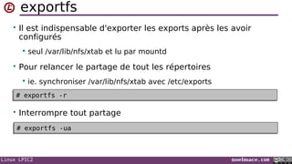 Linux LPIC2 noelmace.com
exportfs
• Il est indispensable d'exporter les exports après les avoir
configurés
 seul /var/lib/nfs/xtab et lu par mountd
• Pour relancer le partage de tout les répertoires
 ie. synchroniser /var/lib/nfs/xtab avec /etc/exports
• Interrompre tout partage
# exportfs -r# exportfs -r
# exportfs -ua# exportfs -ua
 
