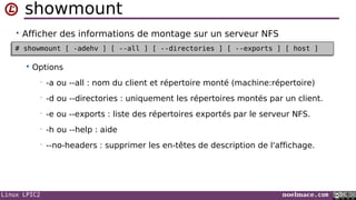 Linux LPIC2 noelmace.com
showmount
• Afficher des informations de montage sur un serveur NFS
 Options
• -a ou --all : nom du client et répertoire monté (machine:répertoire)
• -d ou --directories : uniquement les répertoires montés par un client.
• -e ou --exports : liste des répertoires exportés par le serveur NFS.
• -h ou --help : aide
• --no-headers : supprimer les en-têtes de description de l'affichage.
# showmount [ -adehv ] [ --all ] [ --directories ] [ --exports ] [ host ]# showmount [ -adehv ] [ --all ] [ --directories ] [ --exports ] [ host ]
 