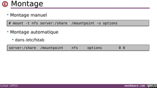 Linux LPIC2 noelmace.com
Montage
• Montage manuel
• Montage automatique
 dans /etc/fstab
# mount -t nfs server:/share /mountpoint -o options# mount -t nfs server:/share /mountpoint -o options
server:/share /mountpoint nfs options 0 0server:/share /mountpoint nfs options 0 0
 
