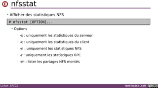 Linux LPIC2 noelmace.com
nfsstat
• Afficher des statistiques NFS
 Options
• -s : uniquement les statistiques du serveur
• -c : uniquement les statistiques du client
• -n : uniquement les statistiques NFS
• -r : uniquement les statistiques RPC
• -m : lister les partages NFS montés
# nfsstat [OPTION]...# nfsstat [OPTION]...
 