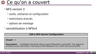 Linux LPIC2 noelmace.com
Ce qu’on a couvert
• NFS version 3
 outils, utilitaires et configuration
 restrictions d'accès
 options de montage
• sensibilisation à NFSv4
Weight : 4
Description : Candidates should be able to export filesystems using NFS. This objective
includes access restrictions, mounting an NFS filesystem on a client and securing NFS.
209.2 NFS Server Configuration
 