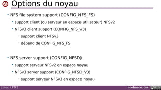 Linux LPIC2 noelmace.com
Options du noyau
• NFS file system support (CONFIG_NFS_FS)
 support client (ou serveur en espace utilisateur) NFSv2
 NFSv3 client support (CONFIG_NFS_V3)
• support client NFSv3
• dépend de CONFIG_NFS_FS
• NFS server support (CONFIG_NFSD)
 support serveur NFSv2 en espace noyau
 NFSv3 server support (CONFIG_NFSD_V3)
• support serveur NFSv3 en espace noyau
 