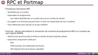 Linux LPIC2 noelmace.com
RPC et Portmap
• Procédures (fonctions) RPC
 identifiées par un numéro
 regroupées en programmes
• eux même identifiés par un numéro ainsi qu'un numéro de version
 Les appels à un fonctions peuvent donc ce faire via l'association de ces 3 numéros
 Tous référencés dans /etc/rpc (à ne pas modifier)
• Portmap : démon permettant la conversion de numéros de programmes RPCs en numéros de
port logiciel DARPA
 destiné (sans grand succès) à limiter le nombre de ports logiciels utilisés
 aujourd'hui uniquement utilisé par :
• NFS
• FAM (moniteur de modification de fichier)
• NIS (logiciel d'annuaire devenu obsolète)
 