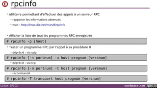 Linux LPIC2 noelmace.com
rpcinfo
• utilitaire permettant d'effectuer des appels à un serveur RPC
 rapporter les informations obtenues
 man : http://linux.die.net/man/8/rpcinfo
• Afficher la liste de tout les programmes RPC enregistrés
• Tester un programme RPC par l'appel à sa procédure 0
 déprécié : via udp
 déprécié : via tcp
 recommandé

# rpcinfo -p [host]# rpcinfo -p [host]
# rpcinfo -T transport host prognum [versnum]# rpcinfo -T transport host prognum [versnum]
# rpcinfo [-n portnum] -u host prognum [versnum]# rpcinfo [-n portnum] -u host prognum [versnum]
# rpcinfo [-n portnum] -t host prognum [versnum]# rpcinfo [-n portnum] -t host prognum [versnum]
 