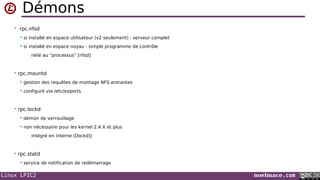 Linux LPIC2 noelmace.com
Démons
• rpc.nfsd
 si installé en espace utilisateur (v2 seulement) : serveur complet
 si installé en espace noyau : simple programme de contrôle
• relié au "processus" [nfsd]
• rpc.mountd
 gestion des requêtes de montage NFS entrantes
 configuré via /etc/exports
• rpc.lockd
 démon de verrouillage
 non nécessaire pour les kernel 2.4.X et plus
• intégré en interne ([lockd])
• rpc.statd
 service de notification de redémarrage
 