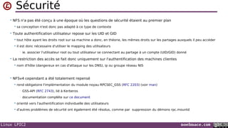 Linux LPIC2 noelmace.com
Sécurité
• NFS n'a pas été conçu à une époque où les questions de sécurité étaient au premier plan
 sa conception n'est donc pas adapté à ce type de contexte
• Toute authentification utilisateur repose sur les UID et GID
 tout hôte ayant les droits root sur sa machine a donc, en théorie, les mêmes droits sur les partages auxquels il peu accéder
 il est donc nécessaire d'utiliser le mapping des utilisateurs
• ie. associer l'utilisateur root ou tout utilisateur se connectant au partage à un compte (UID/GID) donné
• La restriction des accès se fait donc uniquement sur l'authentification des machines clientes
 nom d'hôte (dangereux en cas d'attaque sur les DNS), ip ou groupe réseau NIS
• NFSv4 cependant a été totalement repensé
 rend obligatoire l'implémentation du module noyau RPCSEC_GSS (RFC 2203) (voir man)
• GSS-API (RFC 2743), lié à Kerberos
• documentation complète sur ce document
 orienté vers l'authentification individuelle des utilisateurs
 d'autres problèmes de sécurité ont également été résolus, comme par suppression du démons rpc.mountd
 