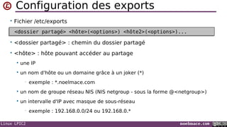 Linux LPIC2 noelmace.com
Configuration des exports
• Fichier /etc/exports
• <dossier partagé> : chemin du dossier partagé
• <hôte> : hôte pouvant accéder au partage
 une IP
 un nom d'hôte ou un domaine grâce à un joker (*)
• exemple : *.noelmace.com
 un nom de groupe réseau NIS (NIS netgroup - sous la forme @<netgroup>)
 un intervalle d'IP avec masque de sous-réseau
• exemple : 192.168.0.0/24 ou 192.168.0.*
<dossier partagé> <hôte>(<options>) <hôte2>(<options>)...<dossier partagé> <hôte>(<options>) <hôte2>(<options>)...
 
