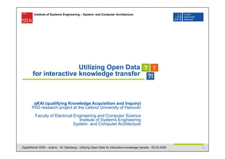 Institute of Systems Engineering – System- and Computer Architecture




                        Utilizing Open Data
        for interactive knowledge transfer



        qKAI (qualifying Knowledge Acquisition and Inquiry)
       PhD research project at the Leibniz University of Hanover
          Faculty of Electrical Engineering and Computer Science
                                   Institute of Systems Engineering
                                System- and Computer Architecture




DigitalWorld 2009 – eL&mL - M. Steinberg - Utilizing Open Data for interactive knowledge transfer - 05.02.2009   1
 