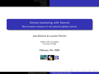 Activity measurement
                        Our solution
                          Validation
                         Conclusions




       Animal monitoring with Gemvid
Non-invasive measure of rats physical global activity


            Jean-Etienne & Laurent Poirrier

                         CNCM, CRC & SystMod
                           University of Liege



                       February 7th, 2009




     Jean-Etienne & Laurent Poirrier   Animal monitoring with Gemvid
 