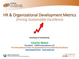 HR & Organizational Development Metrics
Driving Sustainable Excellence
Developed & Facilitated By:
Charlie Walsh
President - HOPS International LLC
The International Center for Organizational & Leadership Excellence
www.hopsintl.com www.icole.org
 