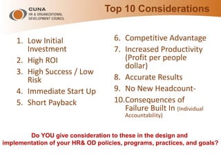 Top 10 Considerations
1. Low Initial
Investment
2. High ROI
3. High Success / Low
Risk
4. Immediate Start Up
5. Short Payback
6. Competitive Advantage
7. Increased Productivity
(Profit per people
dollar)
8. Accurate Results
9. No New Headcount-
10.Consequences of
Failure Built In (Individual
Accountability)
Do YOU give consideration to these in the design and
implementation of your HR& OD policies, programs, practices, and goals?
 