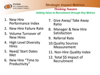 Strategic Impact Metrics:
Thinking Teasers
Adding Value to Recruitment through Key Metrics
1. New Hire
Performance Index
2. New Hire Failure Rate
3. Volume Turnover of
New Hires
4. High Level Diversity
Hires
5. Need/ Start Dates
Met
6. New Hire “Time to
Productivity”
7. Give Away/ Take Away
Ratio
8. Manager & New Hire
Satisfaction
9. Referral Rate
10.Quality Sources
Measurement
11. Non-Hire Quality Index
12. Total $$ Impact of
Recruitment
 