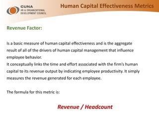 Human Capital Effectiveness Metrics
Revenue Factor:
Is a basic measure of human capital effectiveness and is the aggregate
result of all of the drivers of human capital management that influence
employee behavior.
It conceptually links the time and effort associated with the firm’s human
capital to its revenue output by indicating employee productivity. It simply
measures the revenue generated for each employee.
The formula for this metric is:
Revenue / Headcount
 