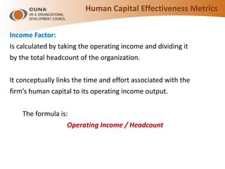 Income Factor:
Is calculated by taking the operating income and dividing it
by the total headcount of the organization.
It conceptually links the time and effort associated with the
firm’s human capital to its operating income output.
The formula is:
Operating Income / Headcount
Human Capital Effectiveness Metrics
 