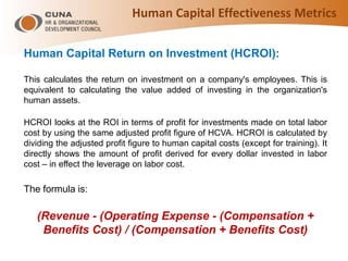 Human Capital Return on Investment (HCROI):
This calculates the return on investment on a company's employees. This is
equivalent to calculating the value added of investing in the organization's
human assets.
HCROI looks at the ROI in terms of profit for investments made on total labor
cost by using the same adjusted profit figure of HCVA. HCROI is calculated by
dividing the adjusted profit figure to human capital costs (except for training). It
directly shows the amount of profit derived for every dollar invested in labor
cost – in effect the leverage on labor cost.
The formula is:
(Revenue - (Operating Expense - (Compensation +
Benefits Cost) / (Compensation + Benefits Cost)
Human Capital Effectiveness Metrics
 