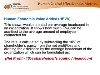 Human Economic Value Added (HEVA):
This shows wealth created per average headcount in
an organization. It shows how much EVA can be
ascribed to the average amount of employee
contracted for.
The rate is calculated by subtracting the 10% of
shareholder’s equity from the net profit/loss and
dividing the difference by the average headcount of the
organization which can be formulated as:
(Net Profit - 10% shareholder's equity) / Headcount
Human Capital Effectiveness Metrics
 