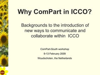 Why ComPart in ICCO? Backgrounds to the introduction of new ways to communicate and collaborate within  ICCO ComPart-South workshop 9-13 February 2009 Woudschoten, the Netherlands 