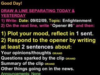 Good Day!  DRAW A LINE SEPARATING TODAY & YESTERDAY 1) Write:   Date:  09/02/09 , Topic:  Enlightenment 2) On the next line, write “ Opener #6 ” and then:  1) Plot your mood, reflect in  1 sent . 2) Respond to the opener by writing at least  2 sentences  about : Your opinions/thoughts  OR/AND Questions sparked by the clip  OR/AND Summary of the clip  OR/AND Other things going on in the news. Announcements: None Intro Music: Untitled 