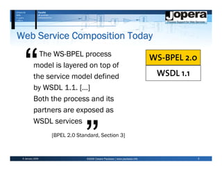 Web Service Composition Today
            The WS-BPEL process
                                                                            WS-BPEL 2.0
          model is layered on top of
          the service model defined                                          WSDL 1.1
          by WSDL 1.1. […]
          Both the process and its
          partners are exposed as
          WSDL services
                  [BPEL 2.0 Standard, Section 3]



 6 January 2009                 ©2009 Cesare Pautasso | www.pautasso.info                 2
 