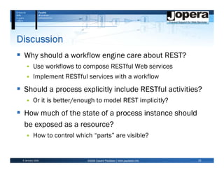 Discussion
  Why should a workflow engine care about REST?
          Use workflows to compose RESTful Web services
          Implement RESTful services with a workflow
  Should a process explicitly include RESTful activities?
          Or it is better/enough to model REST implicitly?
  How much of the state of a process instance should
  be exposed as a resource?
          How to control which “parts” are visible?


 6 January 2009              ©2009 Cesare Pautasso | www.pautasso.info   23
 